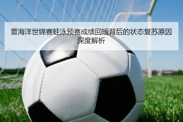 覃海洋世锦赛蛙泳预赛成绩回暖背后的状态复苏原因深度解析