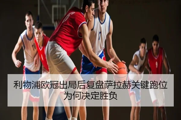 利物浦欧冠出局后复盘萨拉赫关键跑位为何决定胜负