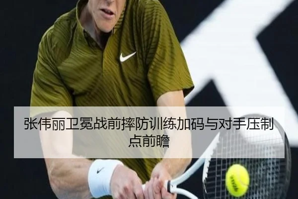 张伟丽卫冕战前摔防训练加码与对手压制点前瞻