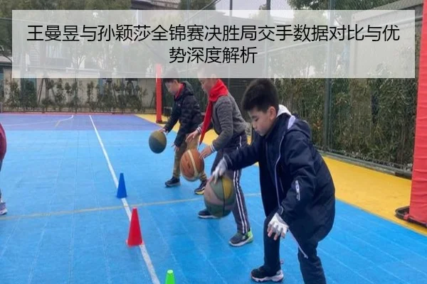 王曼昱与孙颖莎全锦赛决胜局交手数据对比与优势深度解析