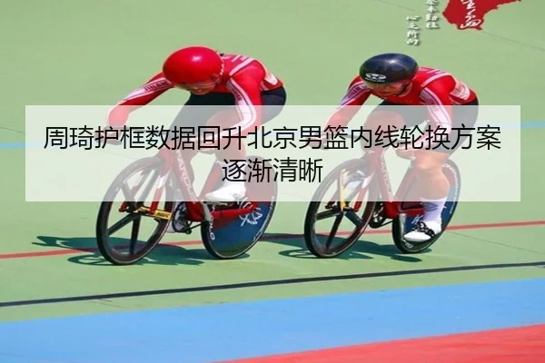 周琦护框数据回升北京男篮内线轮换方案逐渐清晰