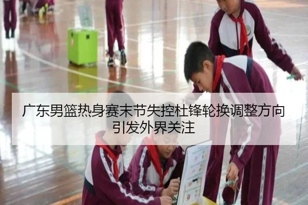 广东男篮热身赛末节失控杜锋轮换调整方向引发外界关注