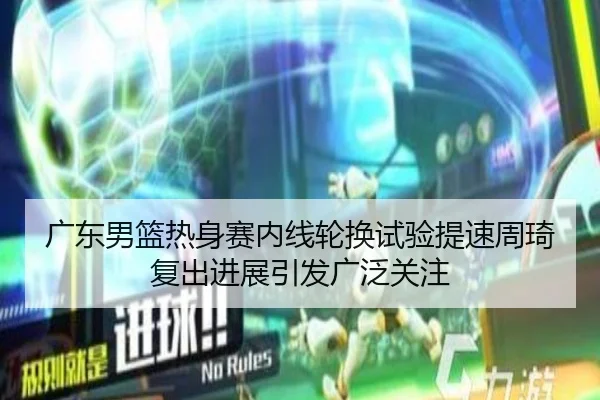 广东男篮热身赛内线轮换试验提速周琦复出进展引发广泛关注
