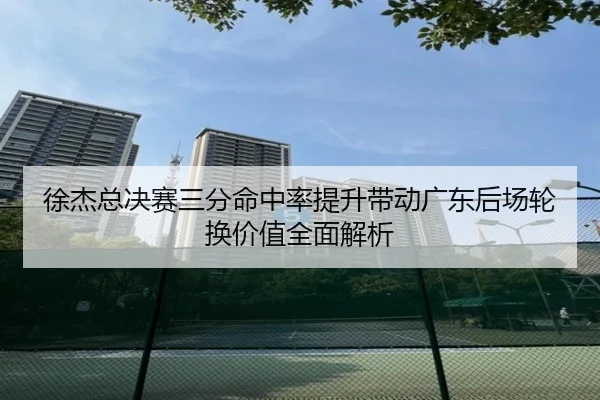 徐杰总决赛三分命中率提升带动广东后场轮换价值全面解析