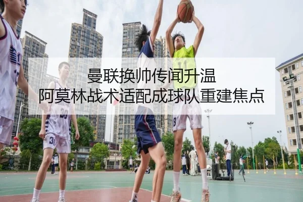 曼联换帅传闻升温 阿莫林战术适配成球队重建焦点