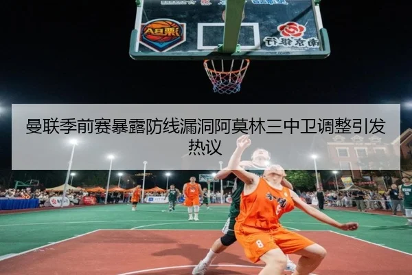 曼联季前赛暴露防线漏洞阿莫林三中卫调整引发热议